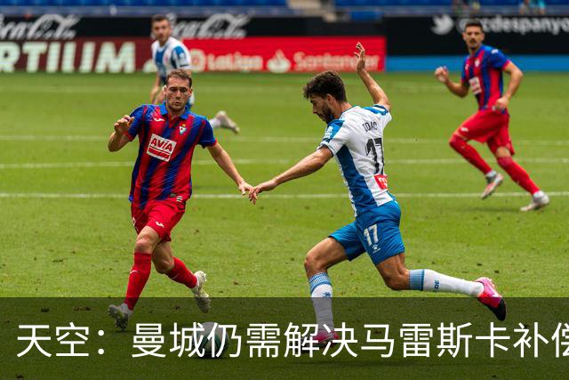 天空：曼城仍需解决马雷斯卡补偿问题，锋线引援关注克鲁皮