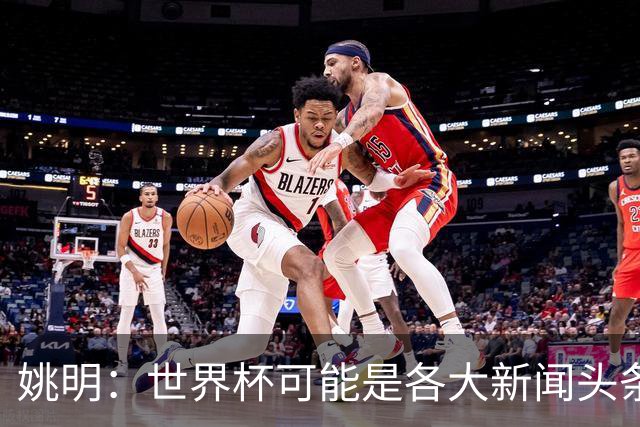 姚明：世界杯可能是各大新闻头条 但篮球在中国受欢迎程度可以比肩足球