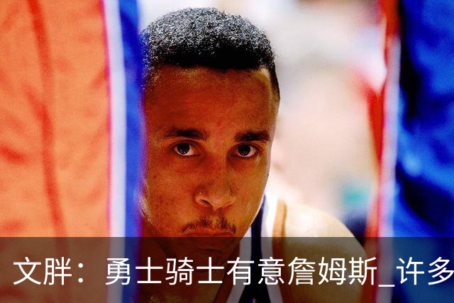 文胖：勇士骑士有意詹姆斯 许多对手球队认为最终老詹降薪留湖人