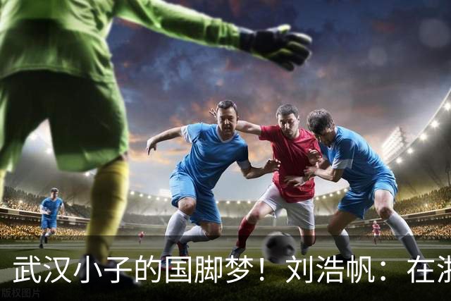 武汉小子的国脚梦！刘浩帆：在浙里成长 在浙里扎根